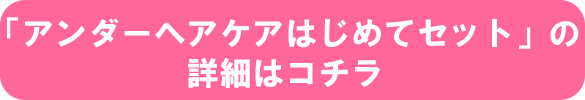 「アンダーヘアケアはじめてセット」の詳細はコチラ 「アンダーヘアケアはじめてセット」の詳細はコチラ