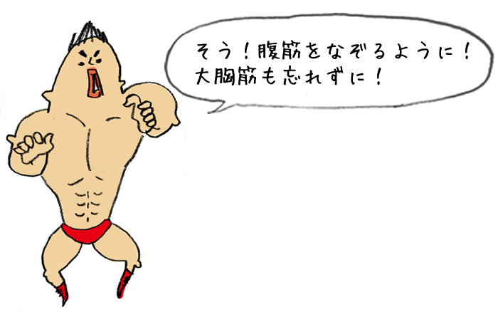 そう！腹筋をなぞるように！大胸筋も忘れずに！